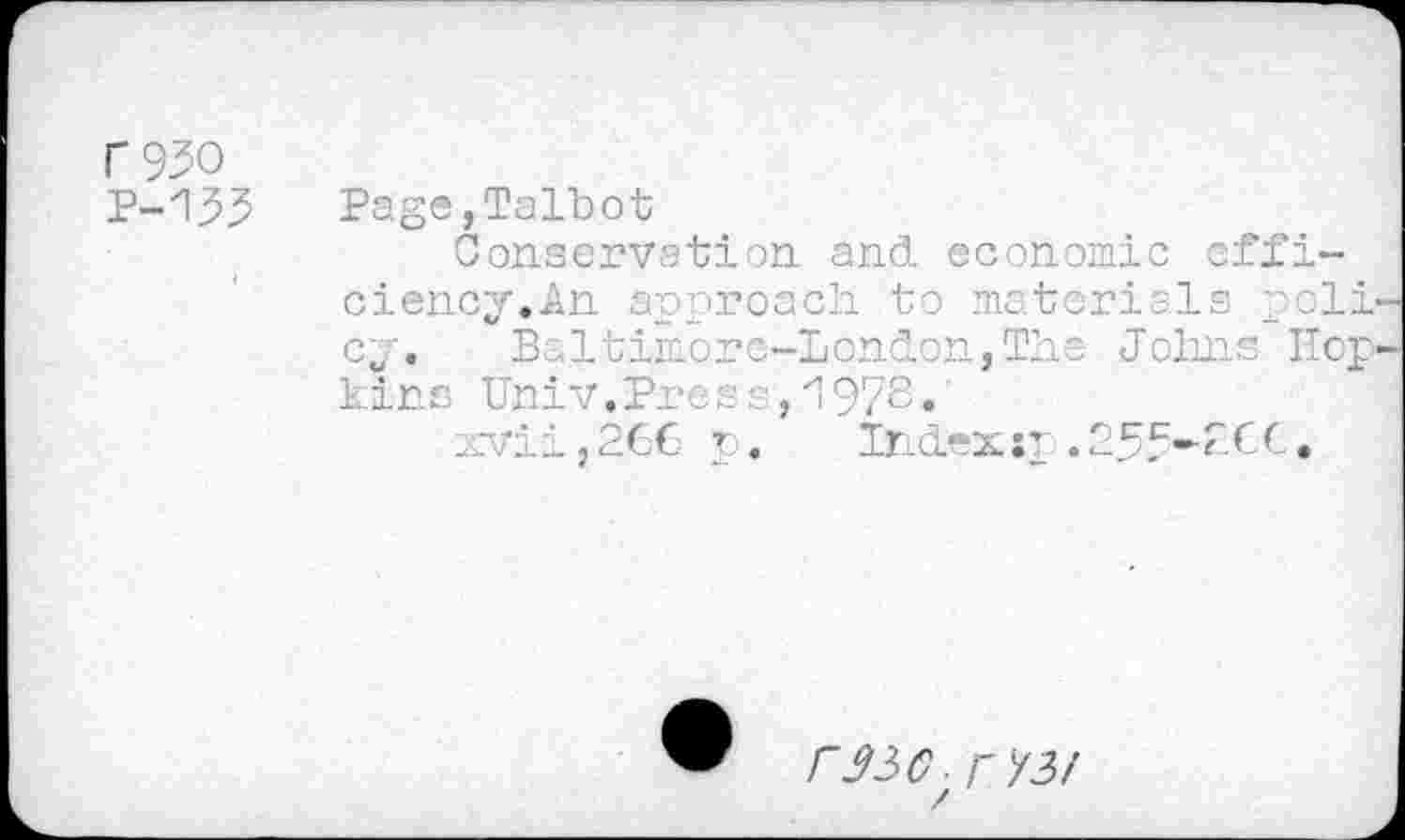 ﻿r 930
P-133
Page,Talbot
Conservation, and economic efficiency. An approach to materials poll cy. Baltimore-London,The Johns Hop kins Univ.Press,1978»
xvii,266 p. Index sp.255*2€€.
r^C-r 73/